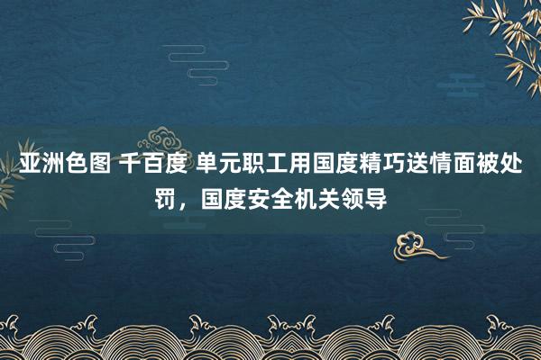 亚洲色图 千百度 单元职工用国度精巧送情面被处罚，国度安全机关领导