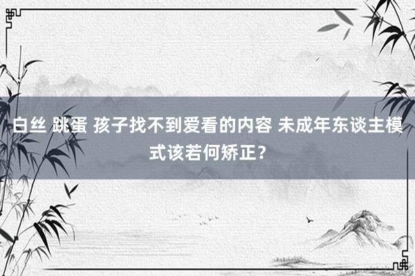 白丝 跳蛋 孩子找不到爱看的内容 未成年东谈主模式该若何矫正？