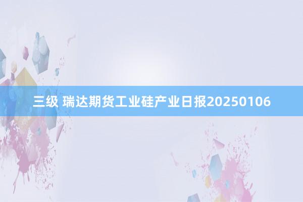 三级 瑞达期货工业硅产业日报20250106