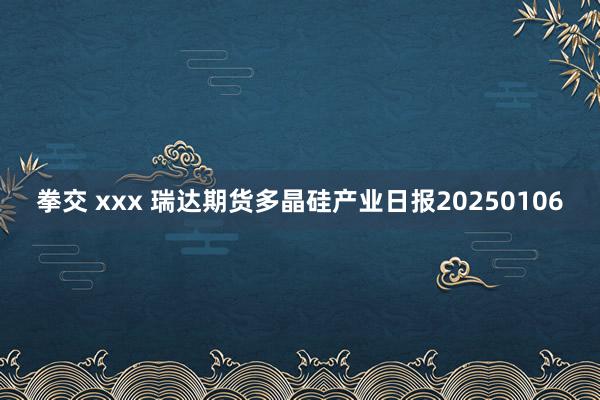 拳交 xxx 瑞达期货多晶硅产业日报20250106