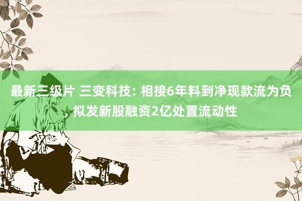 最新三级片 三变科技: 相接6年料到净现款流为负， 拟发新股融资2亿处置流动性