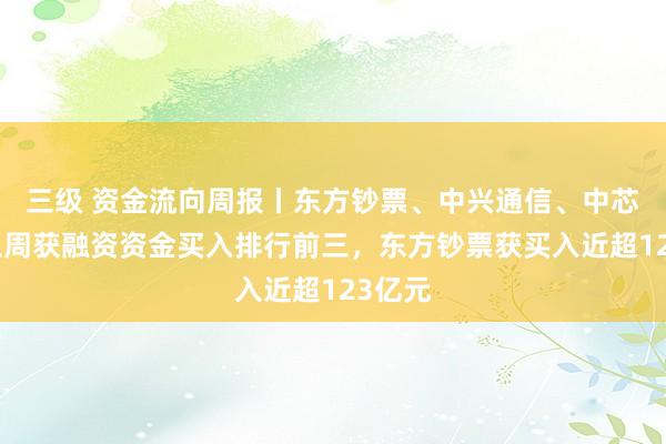 三级 资金流向周报丨东方钞票、中兴通信、中芯国外上周获融资资金买入排行前三，东方钞票获买入近超123亿元