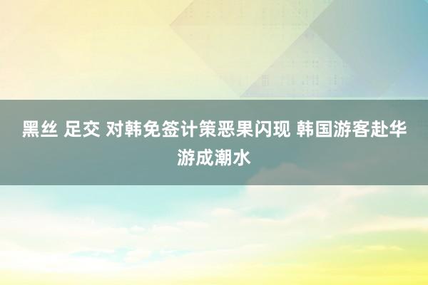 黑丝 足交 对韩免签计策恶果闪现 韩国游客赴华游成潮水