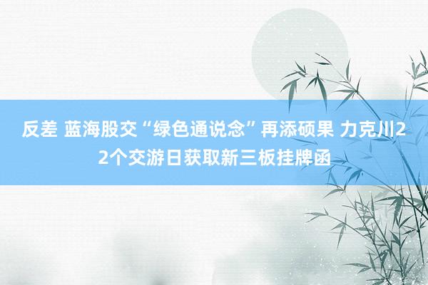 反差 蓝海股交“绿色通说念”再添硕果 力克川22个交游日获取新三板挂牌函