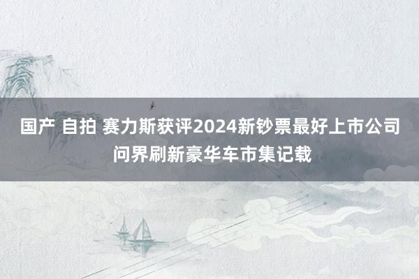 国产 自拍 赛力斯获评2024新钞票最好上市公司 问界刷新豪华车市集记载