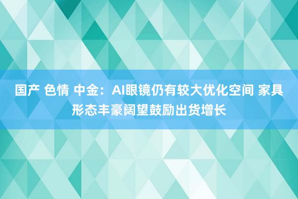 国产 色情 中金：AI眼镜仍有较大优化空间 家具形态丰豪阔望鼓励出货增长