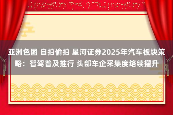 亚洲色图 自拍偷拍 星河证券2025年汽车板块策略：智驾普及推行 头部车企采集度络续擢升