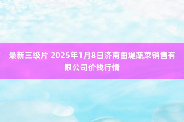 最新三级片 2025年1月8日济南曲堤蔬菜销售有限公司价钱行情