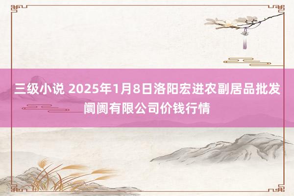 三级小说 2025年1月8日洛阳宏进农副居品批发阛阓有限公司价钱行情