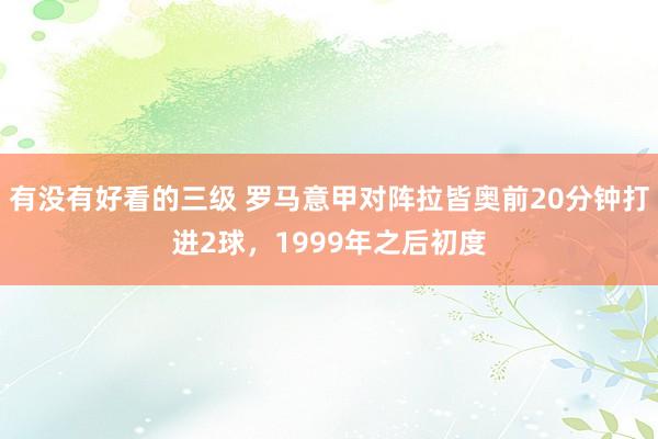 有没有好看的三级 罗马意甲对阵拉皆奥前20分钟打进2球，1999年之后初度