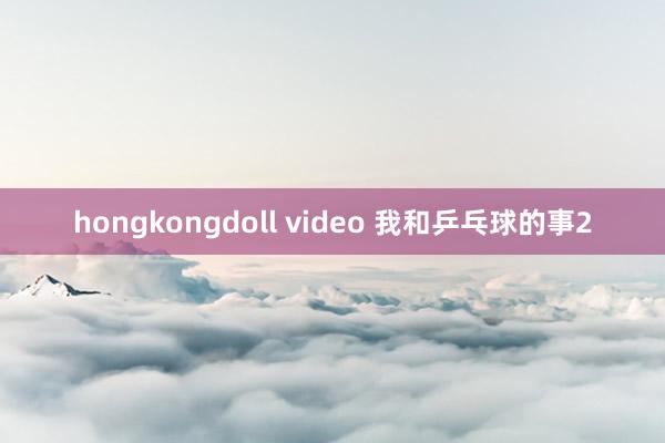 hongkongdoll video 我和乒乓球的事2