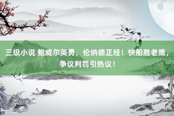 三级小说 鲍威尔英勇，伦纳德正经！快船胜老鹰，争议判罚引热议！