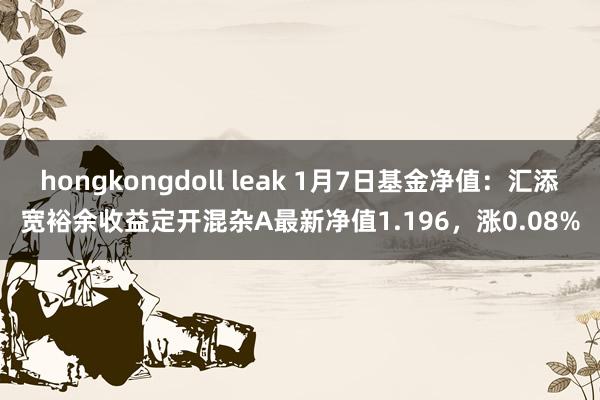 hongkongdoll leak 1月7日基金净值：汇添宽裕余收益定开混杂A最新净值1.196，涨0.08%