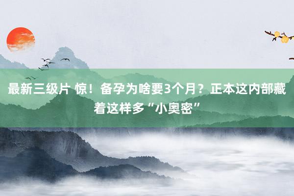 最新三级片 惊！备孕为啥要3个月？正本这内部藏着这样多“小奥密”