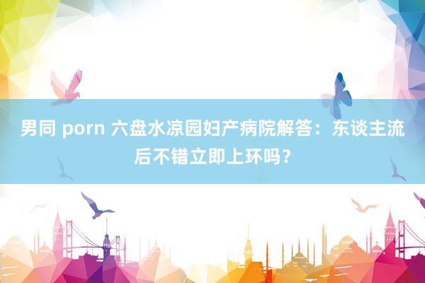 男同 porn 六盘水凉园妇产病院解答：东谈主流后不错立即上环吗？