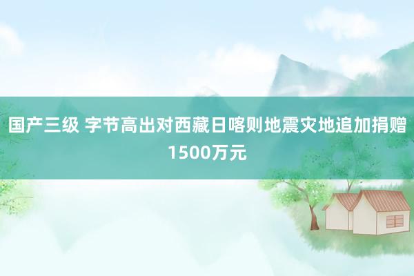 国产三级 字节高出对西藏日喀则地震灾地追加捐赠1500万元