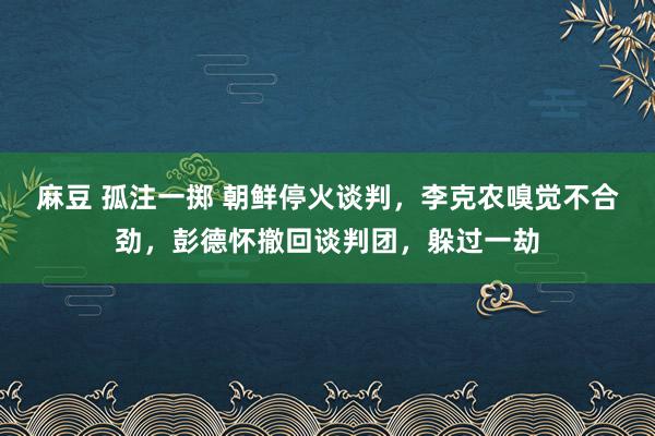 麻豆 孤注一掷 朝鲜停火谈判，李克农嗅觉不合劲，彭德怀撤回谈判团，躲过一劫