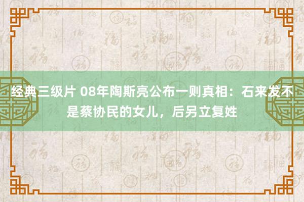 经典三级片 08年陶斯亮公布一则真相：石来发不是蔡协民的女儿，后另立复姓