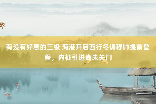 有没有好看的三级 海港开启西行冬训穆帅提前登程，内征引进尚未关门