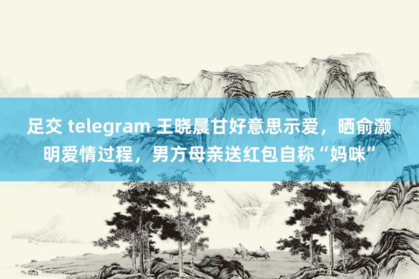 足交 telegram 王晓晨甘好意思示爱，晒俞灏明爱情过程，男方母亲送红包自称“妈咪”