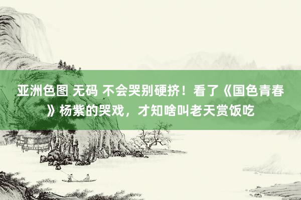 亚洲色图 无码 不会哭别硬挤！看了《国色青春》杨紫的哭戏，才知啥叫老天赏饭吃