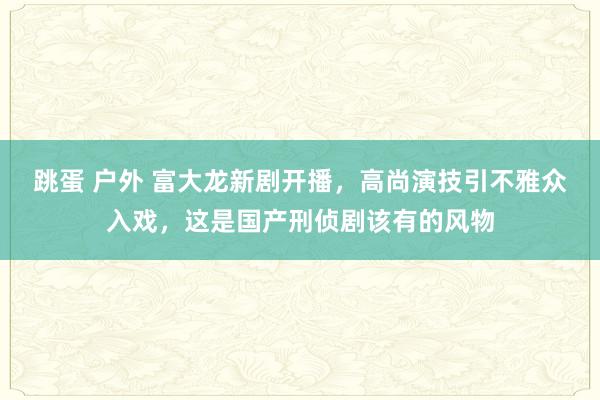 跳蛋 户外 富大龙新剧开播，高尚演技引不雅众入戏，这是国产刑侦剧该有的风物