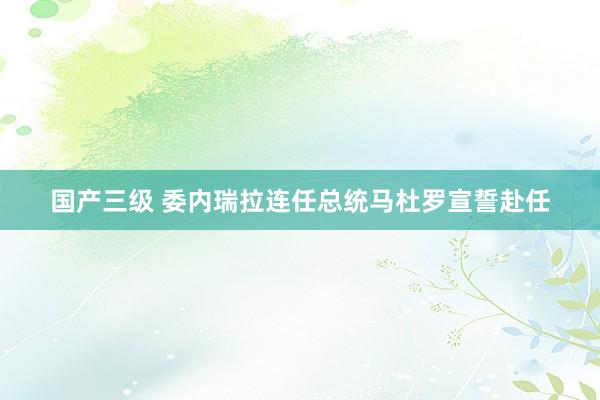 国产三级 委内瑞拉连任总统马杜罗宣誓赴任