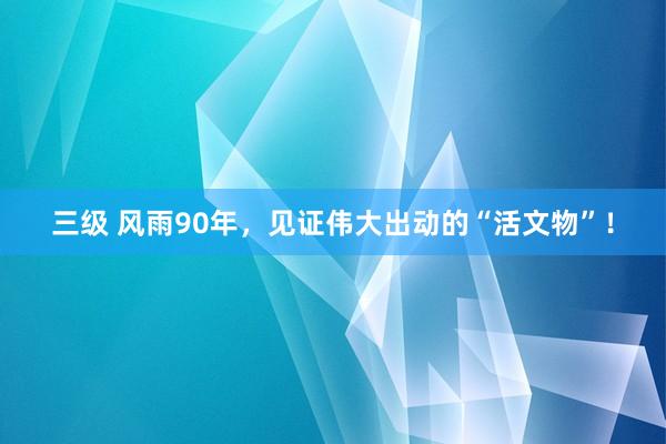 三级 风雨90年，见证伟大出动的“活文物”！