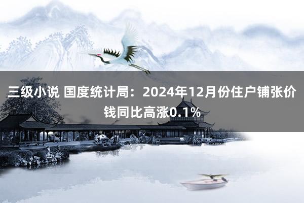 三级小说 国度统计局：2024年12月份住户铺张价钱同比高涨0.1%