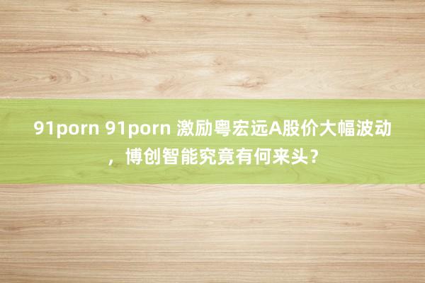 91porn 91porn 激励粤宏远A股价大幅波动，博创智能究竟有何来头？