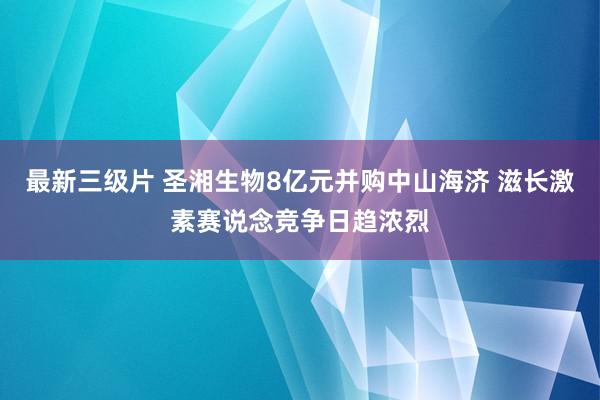 最新三级片 圣湘生物8亿元并购中山海济 滋长激素赛说念竞争日趋浓烈