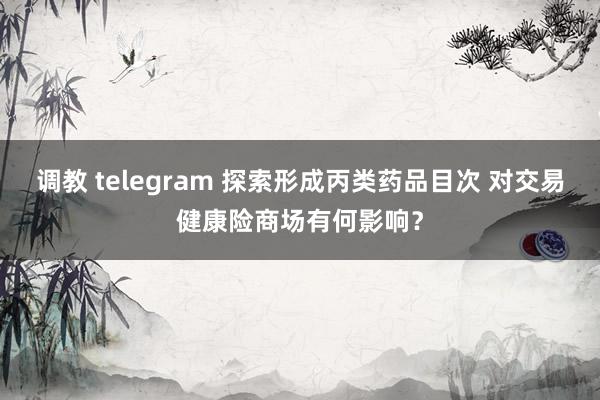 调教 telegram 探索形成丙类药品目次 对交易健康险商场有何影响？