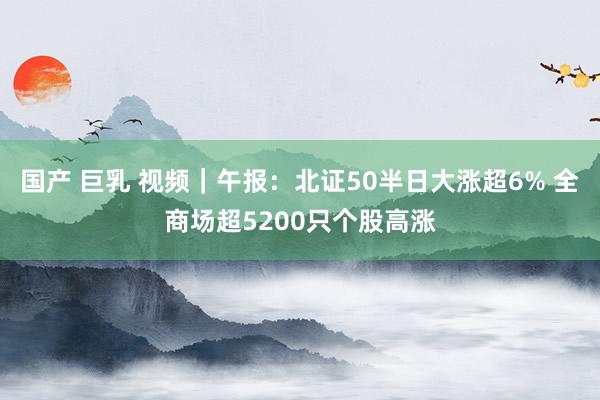 国产 巨乳 视频｜午报：北证50半日大涨超6% 全商场超5200只个股高涨