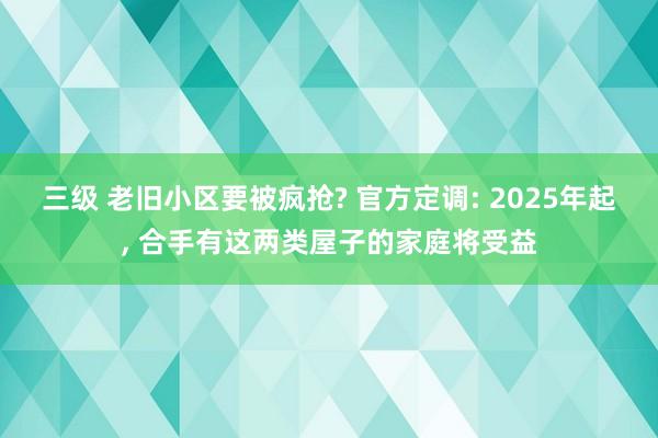 三级 老旧小区要被疯抢? 官方定调: 2025年起， 合手有这两类屋子的家庭将受益