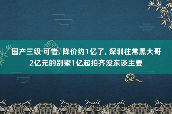 国产三级 可惜， 降价约1亿了， 深圳往常黑大哥2亿元的别墅1亿起拍齐没东谈主要