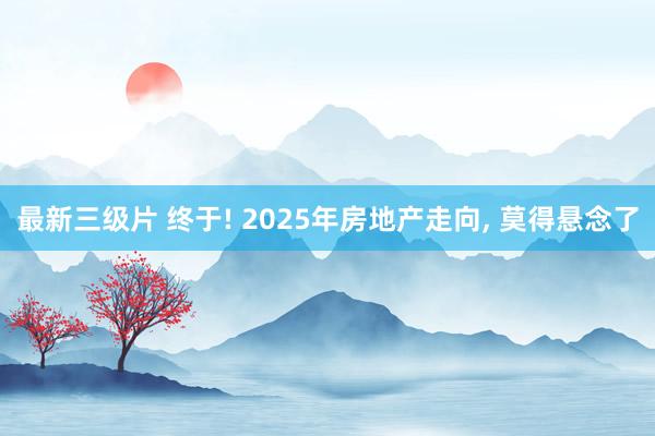 最新三级片 终于! 2025年房地产走向， 莫得悬念了