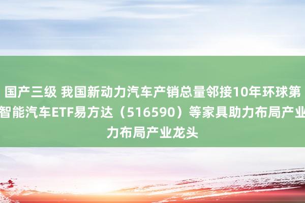 国产三级 我国新动力汽车产销总量邻接10年环球第一，智能汽车ETF易方达（516590）等家具助力布局产业龙头