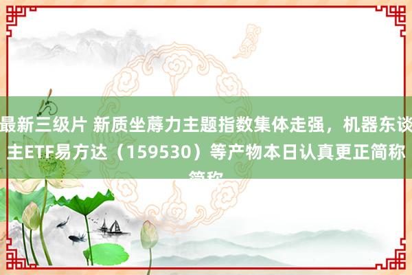 最新三级片 新质坐蓐力主题指数集体走强，机器东谈主ETF易方达（159530）等产物本日认真更正简称