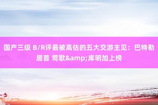 国产三级 B/R评最被高估的五大交游主见：巴特勒居首 莺歌&库明加上榜