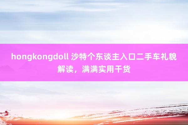 hongkongdoll 沙特个东谈主入口二手车礼貌解读，满满实用干货