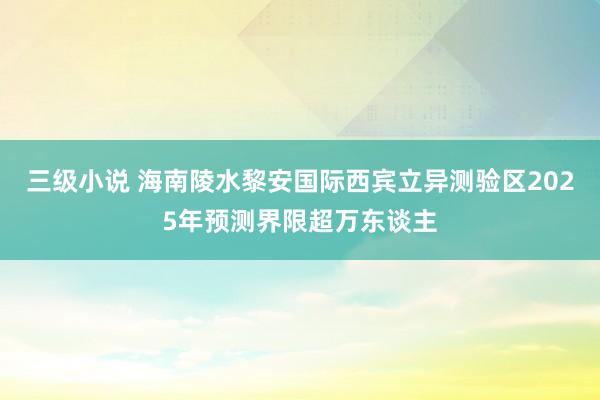 三级小说 海南陵水黎安国际西宾立异测验区2025年预测界限超万东谈主