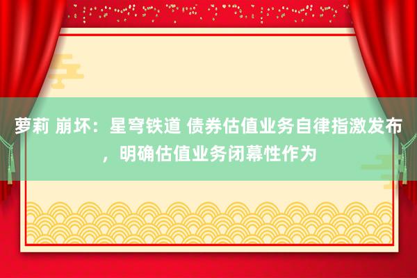 萝莉 崩坏：星穹铁道 债券估值业务自律指激发布，明确估值业务闭幕性作为