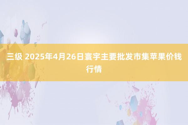 三级 2025年4月26日寰宇主要批发市集苹果价钱行情